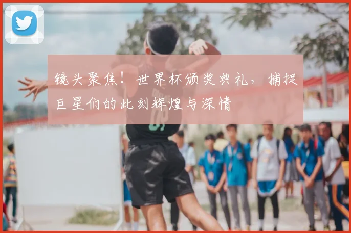 镜头聚焦！世界杯颁奖典礼，捕捉巨星们的此刻辉煌与深情
