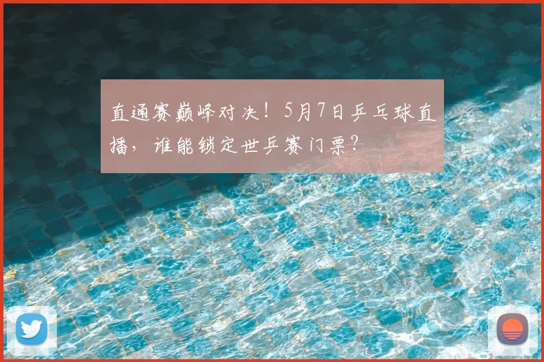 直通赛巅峰对决！5月7日乒乓球直播，谁能锁定世乒赛门票？