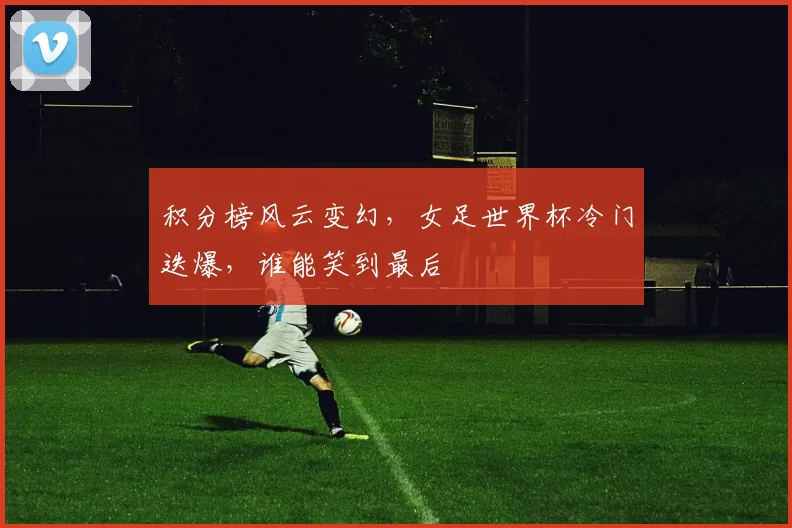 积分榜风云变幻，女足世界杯冷门迭爆，谁能笑到最后