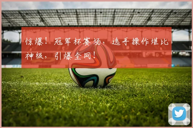 惊爆！冠军杯赛场，选手操作堪比神级，引爆全网！