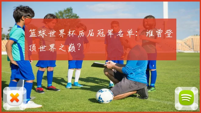 篮球世界杯历届冠军名单:谁曾登顶世界之巅?