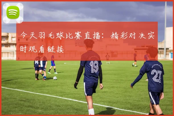 今天羽毛球比赛直播：精彩对决实时观看链接