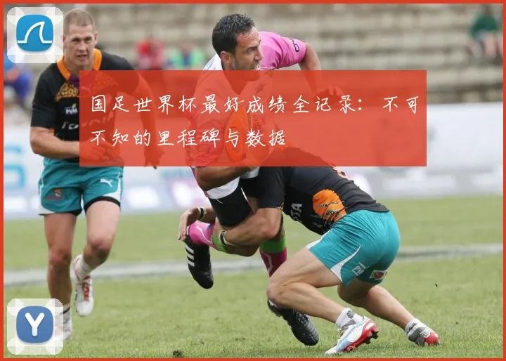 国足世界杯最好成绩全记录:不可不知的里程碑与数据