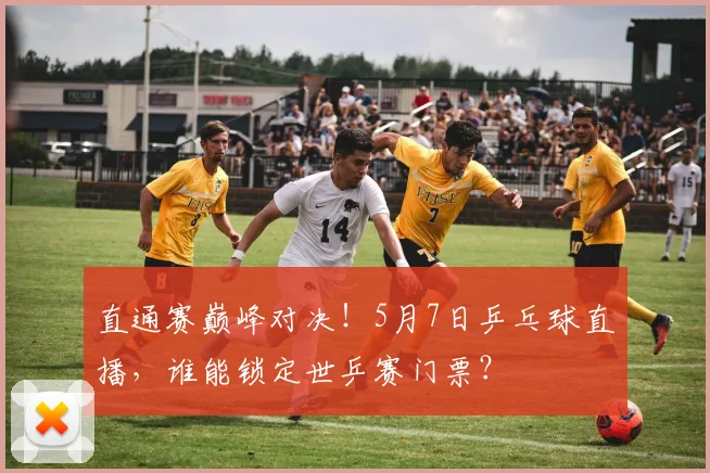直通赛巅峰对决！5月7日乒乓球直播，谁能锁定世乒赛门票？