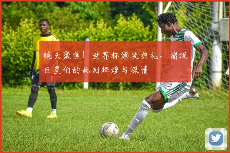 镜头聚焦！世界杯颁奖典礼，捕捉巨星们的此刻辉煌与深情