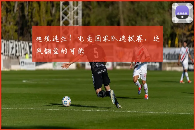 绝境逢生！电竞国家队选拔赛，逆风翻盘的可能