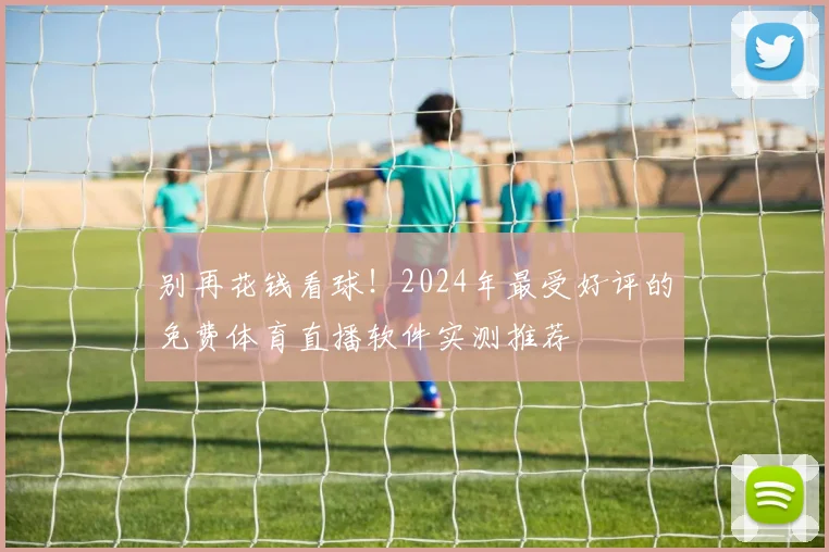 别再花钱看球！2024年最受好评的免费体育直播软件实测推荐