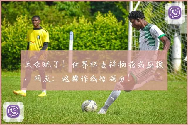 太会玩了！世界杯吉祥物花式应援，网友：这操作我给满分！