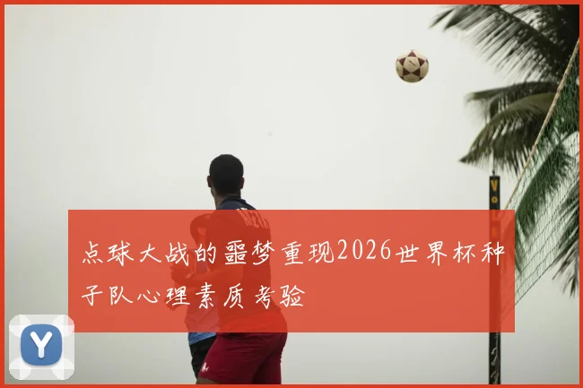 点球大战的噩梦重现2026世界杯种子队心理素质考验