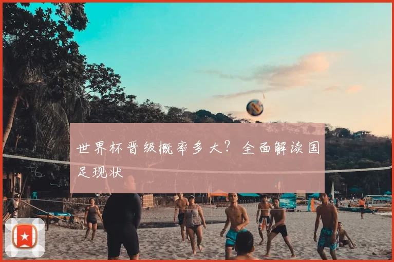 世界杯晋级概率多大？全面解读国足现状